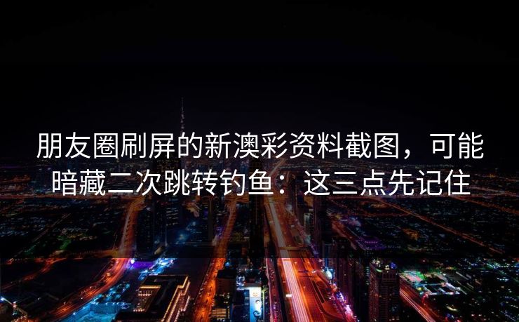 朋友圈刷屏的新澳彩资料截图，可能暗藏二次跳转钓鱼：这三点先记住