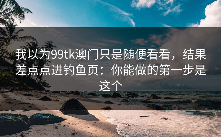 我以为99tk澳门只是随便看看，结果差点点进钓鱼页：你能做的第一步是这个