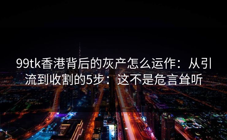 99tk香港背后的灰产怎么运作：从引流到收割的5步：这不是危言耸听