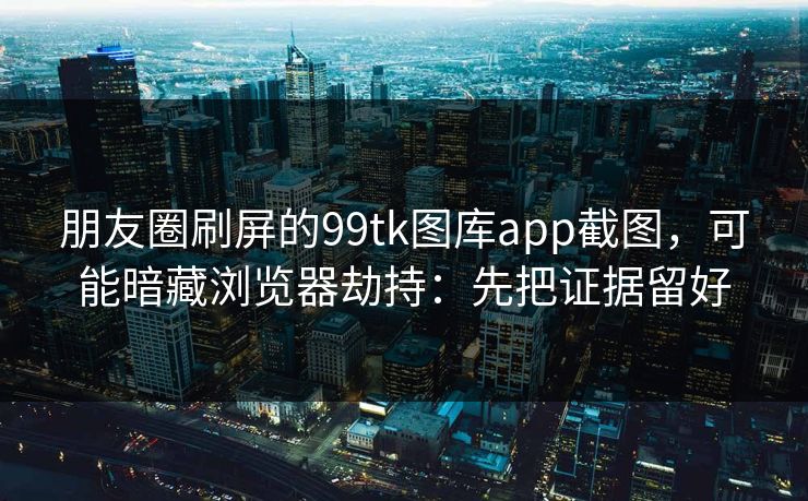 朋友圈刷屏的99tk图库app截图，可能暗藏浏览器劫持：先把证据留好