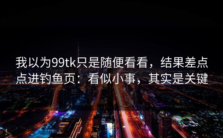 我以为99tk只是随便看看，结果差点点进钓鱼页：看似小事，其实是关键